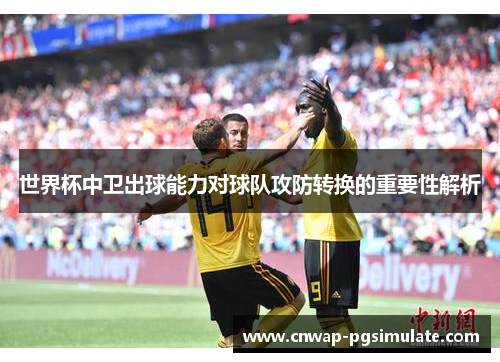 世界杯中卫出球能力对球队攻防转换的重要性解析 世界杯中卫出球能力对球队攻防转换的重要性解析