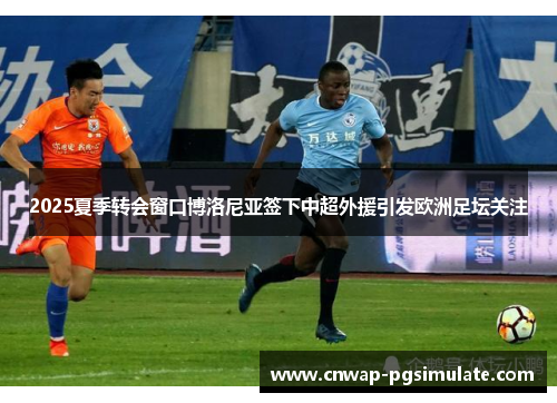 2025夏季转会窗口博洛尼亚签下中超外援引发欧洲足坛关注 2025夏季转会窗口博洛尼亚签下中超外援引发欧洲足坛关注