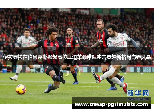 伊拉奥拉在伯恩茅斯掀起高位压迫革命带队冲击英超新格局青春风暴