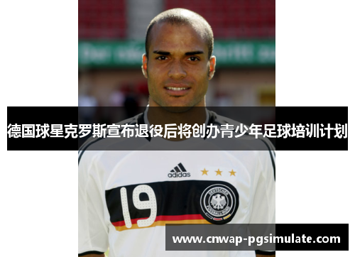 德国球星克罗斯宣布退役后将创办青少年足球培训计划