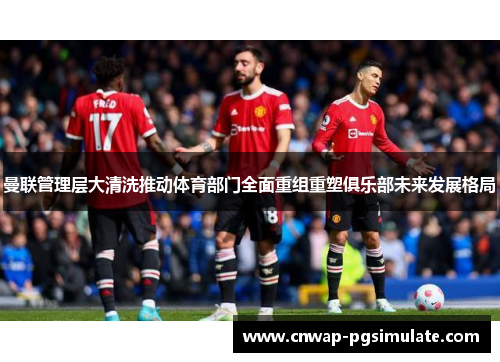 曼联管理层大清洗推动体育部门全面重组重塑俱乐部未来发展格局