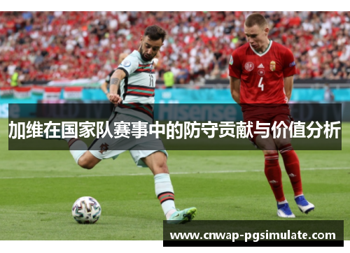 加维在国家队赛事中的防守贡献与价值分析 加维在国家队赛事中的防守贡献与价值分析
