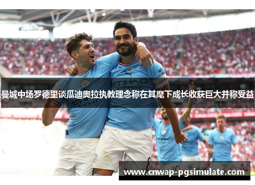 曼城中场罗德里谈瓜迪奥拉执教理念称在其麾下成长收获巨大并称受益