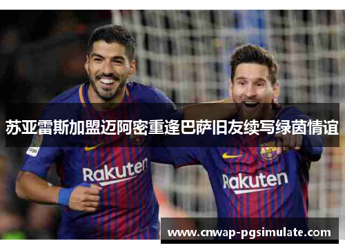 苏亚雷斯加盟迈阿密重逢巴萨旧友续写绿茵情谊