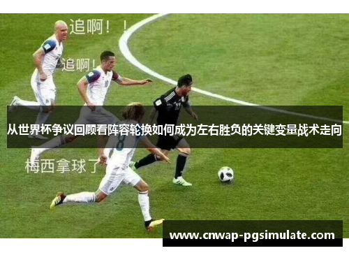 从世界杯争议回顾看阵容轮换如何成为左右胜负的关键变量战术走向