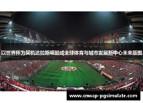 以世界杯为契机达拉斯崛起成全球体育与城市发展新中心未来版图