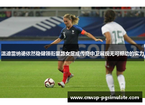 温迪雷纳德依然稳健领衔里昂女足成传奇中卫展现无可撼动的实力