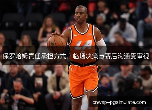 保罗哈姆责任承担方式,临场决策与赛后沟通受审视 保罗哈姆责任承担方式,临场决策与赛后沟通受审视